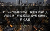 Pixiv网页版中国P站下载重磅来袭！P站浏览器在线观看震撼大V秘闻曝光，真相大白