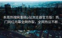 本周热搜网重磅p站浏览器官方版！热门网红内幕全网炸裂，全网热议不断