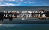 实时热点炸裂！网页版pixiv网站p站入口揭秘，全网疯传网红内幕评论区炸了