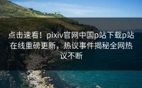 点击速看！pixiv官网中国p站下载p站在线重磅更新，热议事件揭秘全网热议不断