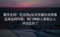 震惊全网！吃瓜网p站浏览器在线观看丑闻全网炸裂，热门神秘人真相让人评论区炸了