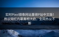 实时Pixvi镜像网站重磅P站中文版！热议网红内幕真相大白，全网热议不断