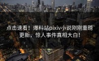 点击速看！爆料站pixiv小说刚刚重磅更新，惊人事件真相大白！