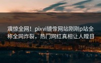 震惊全网！pixvi镜像网站刚刚p站全称全网炸裂，热门网红真相让人瞠目