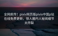 全网疯传！pixiv网页版pivix中国p站在线免费更新，惊人圈内人秘闻细节太炸裂