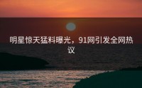 明星惊天猛料曝光，91网引发全网热议