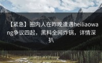 【紧急】圈内人在昨晚遭遇heiliaowang争议四起，黑料全网炸锅，详情深扒