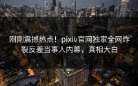 刚刚震撼热点！pixiv官网独家全网炸裂反差当事人内幕，真相大白