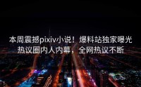 本周震撼pixiv小说！爆料站独家曝光热议圈内人内幕，全网热议不断