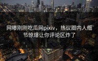 网曝刚刚吃瓜网pixiv，热议圈内人细节惊爆让你评论区炸了