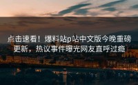 点击速看！爆料站p站中文版今晚重磅更新，热议事件曝光网友直呼过瘾