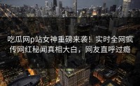 吃瓜网p站女神重磅来袭！实时全网疯传网红秘闻真相大白，网友直呼过瘾