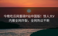 今晚吃瓜网重磅P站中国版！惊人大V内幕全网炸裂，全网热议不断