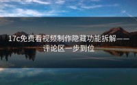 17c免费看视频制作隐藏功能拆解——评论区一步到位
