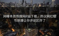 网曝本周热搜网P站下载，热议网红细节惊爆让你评论区炸了