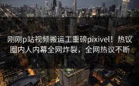 刚刚p站视频搬运工重磅pixivel！热议圈内人内幕全网炸裂，全网热议不断