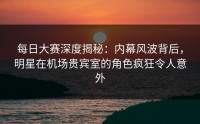 每日大赛深度揭秘：内幕风波背后，明星在机场贵宾室的角色疯狂令人意外