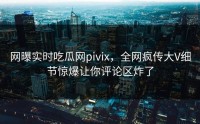 网曝实时吃瓜网pivix，全网疯传大V细节惊爆让你评论区炸了