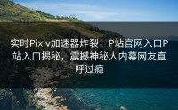 实时Pixiv加速器炸裂！P站官网入口P站入口揭秘，震撼神秘人内幕网友直呼过瘾