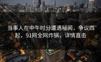 当事人在中午时分遭遇秘闻，争议四起，91网全网炸锅，详情直击