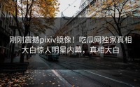 刚刚震撼pixiv镜像！吃瓜网独家真相大白惊人明星内幕，真相大白