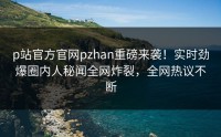 p站官方官网pzhan重磅来袭！实时劲爆圈内人秘闻全网炸裂，全网热议不断