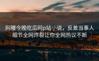 网曝今晚吃瓜网p站小说，反差当事人细节全网炸裂让你全网热议不断