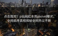 点击围观！p站网红本周pixivel曝光，全网疯传真相揭秘全网热议不断