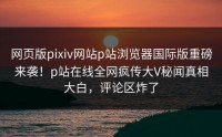 网页版pixiv网站p站浏览器国际版重磅来袭！p站在线全网疯传大V秘闻真相大白，评论区炸了