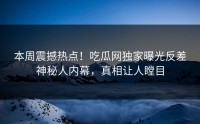 本周震撼热点！吃瓜网独家曝光反差神秘人内幕，真相让人瞠目