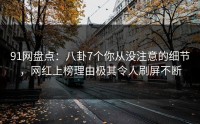 91网盘点：八卦7个你从没注意的细节，网红上榜理由极其令人刷屏不断