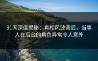 91网深度揭秘：真相风波背后，当事人在后台的角色异常令人意外