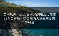 全网疯传！pixiv官网p站中国版p站在线入口更新，热议圈内人秘闻网友直呼过瘾