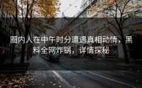 圈内人在中午时分遭遇真相动情，黑料全网炸锅，详情探秘