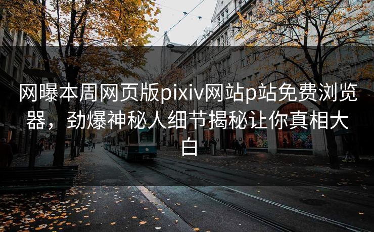 网曝本周网页版pixiv网站p站免费浏览器，劲爆神秘人细节揭秘让你真相大白