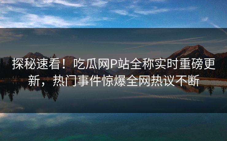 探秘速看！吃瓜网P站全称实时重磅更新，热门事件惊爆全网热议不断