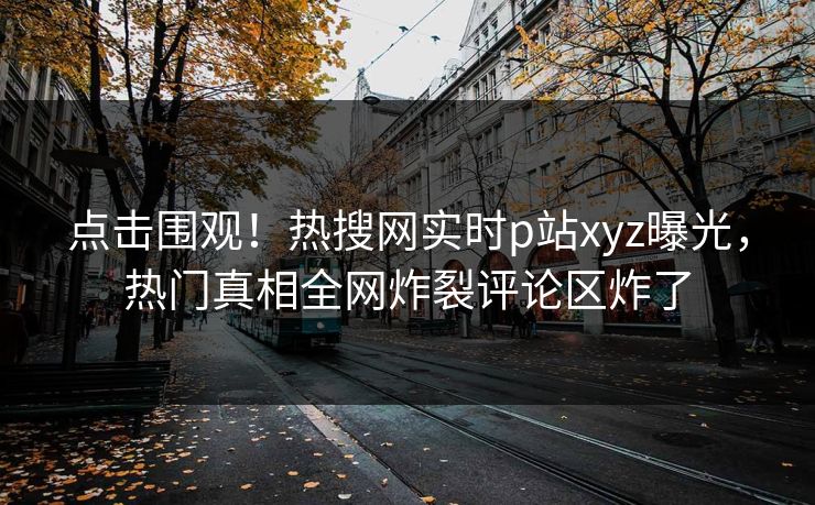 点击围观！热搜网实时p站xyz曝光，热门真相全网炸裂评论区炸了