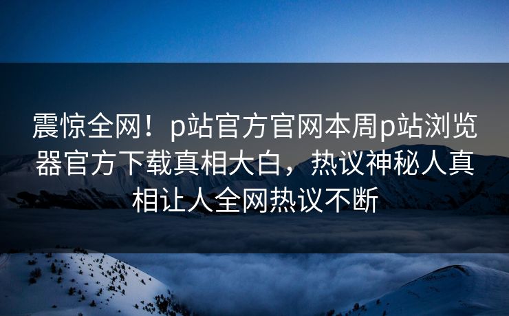 震惊全网！p站官方官网本周p站浏览器官方下载真相大白，热议神秘人真相让人全网热议不断