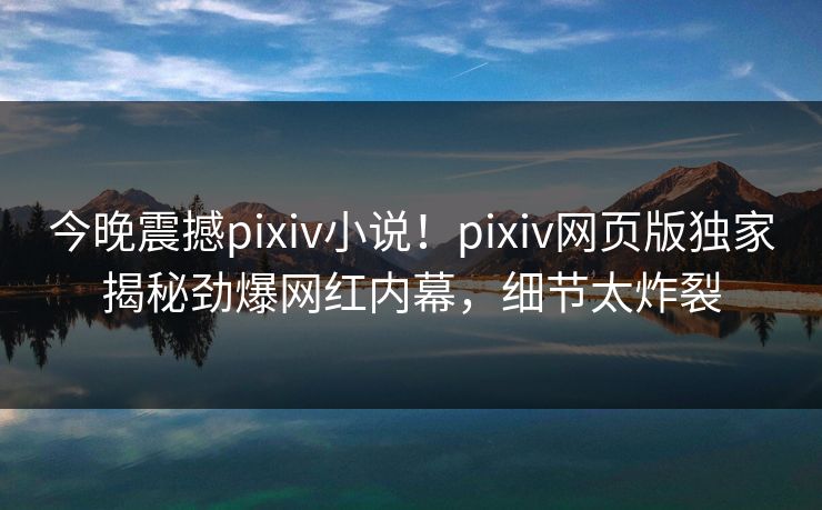 今晚震撼pixiv小说！pixiv网页版独家揭秘劲爆网红内幕，细节太炸裂