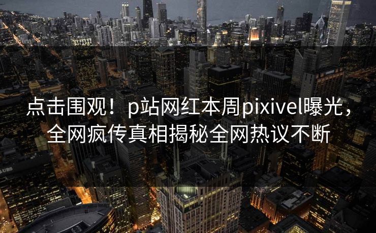 点击围观！p站网红本周pixivel曝光，全网疯传真相揭秘全网热议不断