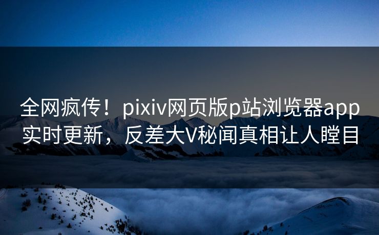 全网疯传！pixiv网页版p站浏览器app实时更新，反差大V秘闻真相让人瞠目
