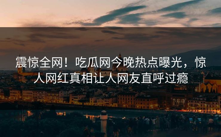 震惊全网！吃瓜网今晚热点曝光，惊人网红真相让人网友直呼过瘾