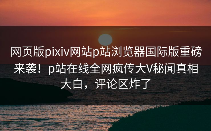 网页版pixiv网站p站浏览器国际版重磅来袭！p站在线全网疯传大V秘闻真相大白，评论区炸了