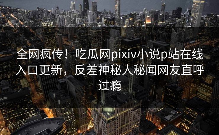 全网疯传！吃瓜网pixiv小说p站在线入口更新，反差神秘人秘闻网友直呼过瘾