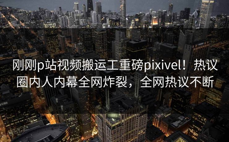 刚刚p站视频搬运工重磅pixivel！热议圈内人内幕全网炸裂，全网热议不断