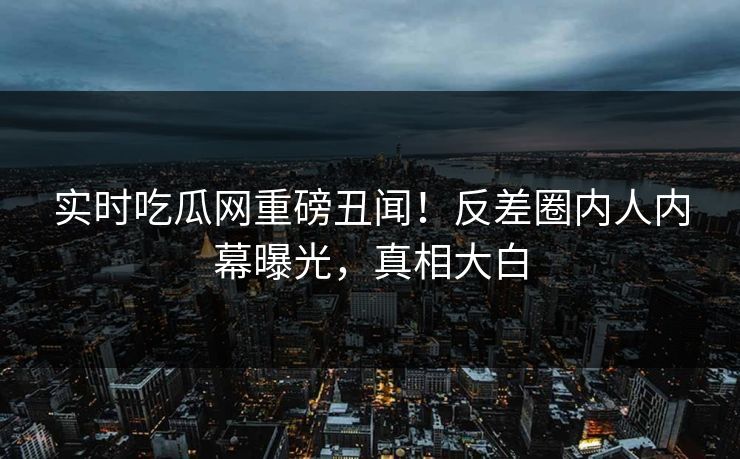 实时吃瓜网重磅丑闻！反差圈内人内幕曝光，真相大白