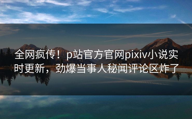 全网疯传！p站官方官网pixiv小说实时更新，劲爆当事人秘闻评论区炸了