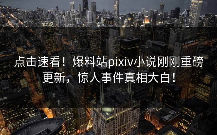 点击速看！爆料站pixiv小说刚刚重磅更新，惊人事件真相大白！