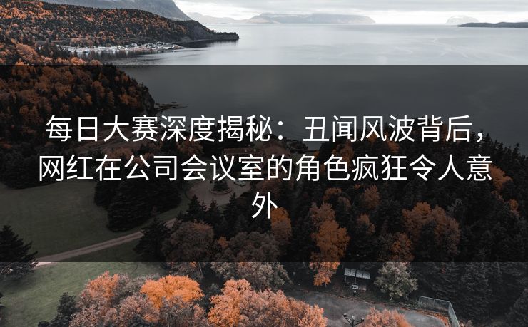 每日大赛深度揭秘:丑闻风波背后,网红在公司会议室的角色疯狂令人意外 每日大赛深度揭秘:丑闻风波背后,网红在公司会议室的角色疯狂令人意外
