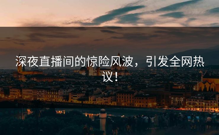 深夜直播间的惊险风波，引发全网热议！